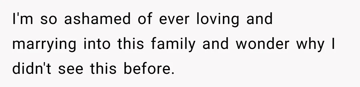 I'm so ashamed of ever loving and marrying into this family and wonder why I didn't see this before.