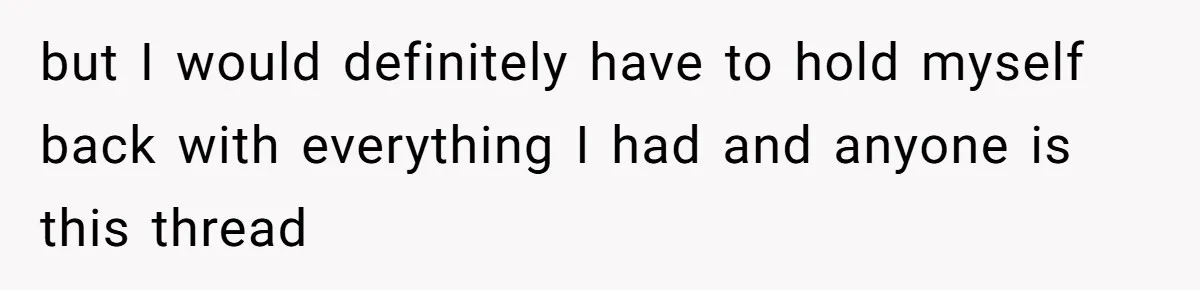 but I would definitely have to hold myself back with everything I had and anyone is this thread