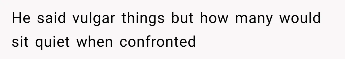 He said vulgar things but how many would sit quiet when confronted