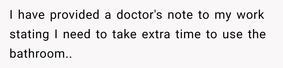 I have provided a doctor's note to my work stating I need to take extra time to use the bathroom..