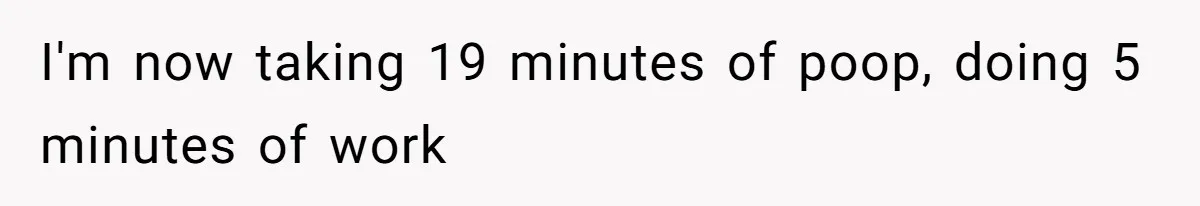 I'm now taking 19 minutes of poop, doing 5 minutes of work