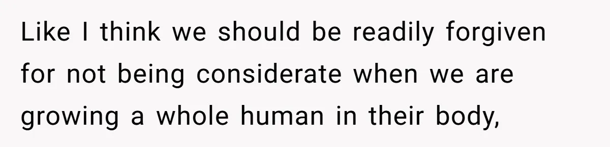 Like I think we should be readily forgiven for not being considerate when we are growing a whole human in their body,