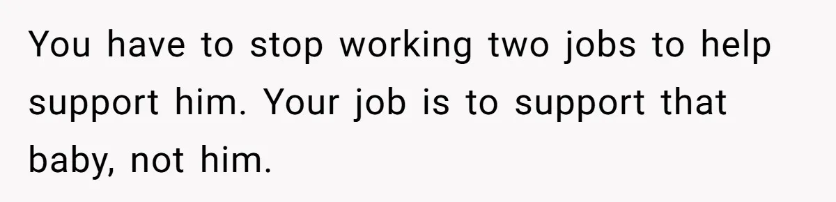 You have to stop working two jobs to help support him. Your job is to support that baby, not him.