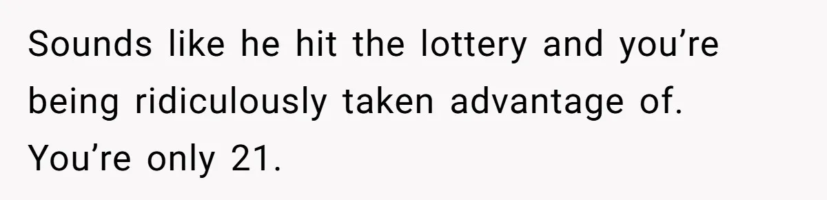 Sounds like he hit the lottery and you’re being ridiculously taken advantage of. You’re only 21.