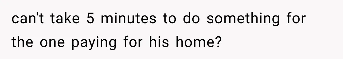 can't take 5 minutes to do something for the one paying for his home?