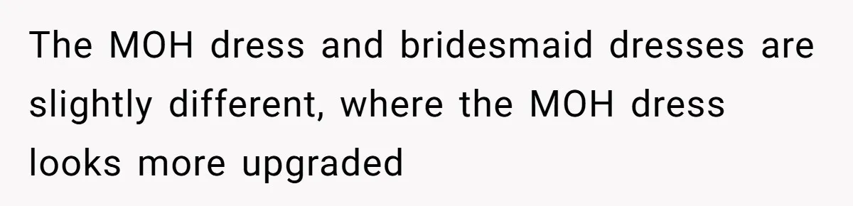 The MOH dress and bridesmaid dresses are slightly different, where the MOH dress looks more upgraded