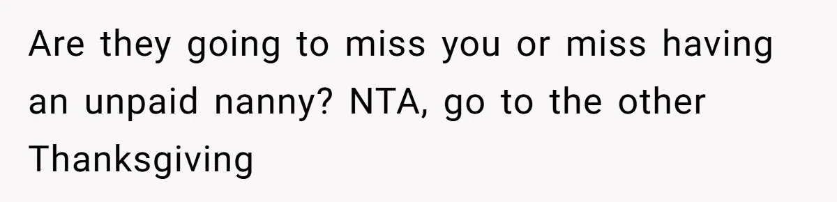 Woman Refuses To Attend Thanksgiving After Being Forced To Sit At The Kids’ Table Are they going to miss you or miss having an unpaid nanny? NTA, go to the other Thanksgiving