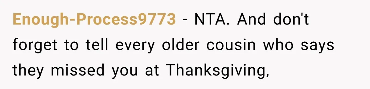 Woman Refuses To Attend Thanksgiving After Being Forced To Sit At The Kids’ Table Enough-Process9773 − NTA. And don't forget to tell every older cousin who says they missed you at Thanksgiving,
