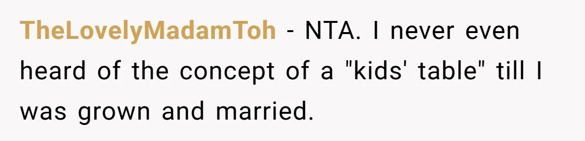 Woman Refuses To Attend Thanksgiving After Being Forced To Sit At The Kids’ Table TheLovelyMadamToh − NTA. I never even heard of the concept of a "kids' table" till I was grown and married.