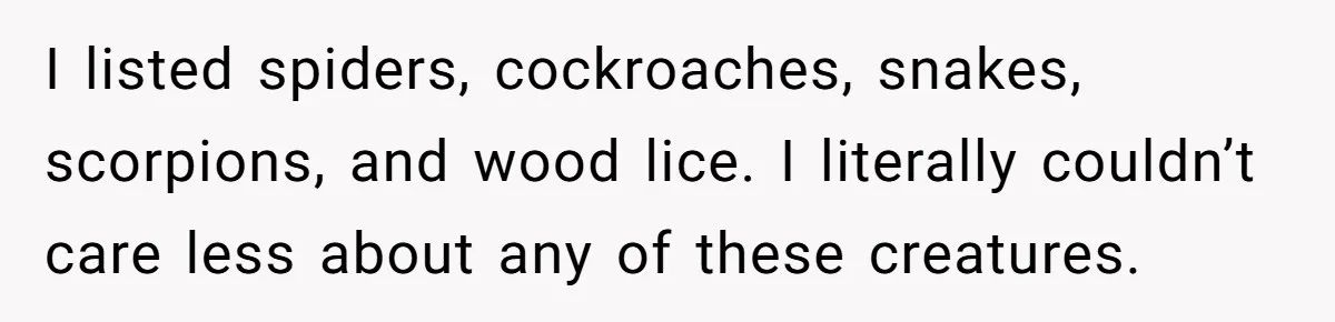 I listed spiders, cockroaches, snakes, scorpions, and wood lice. I literally couldn’t care less about any of these creatures.