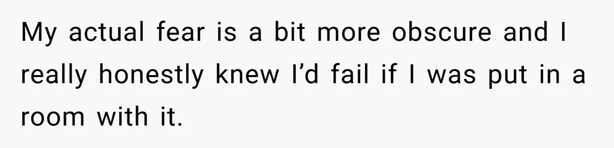 My actual fear is a bit more obscure and I really honestly knew I’d fail if I was put in a room with it.