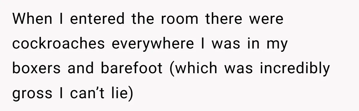 When I entered the room there were cockroaches everywhere I was in my boxers and barefoot (which was incredibly gross I can’t lie)