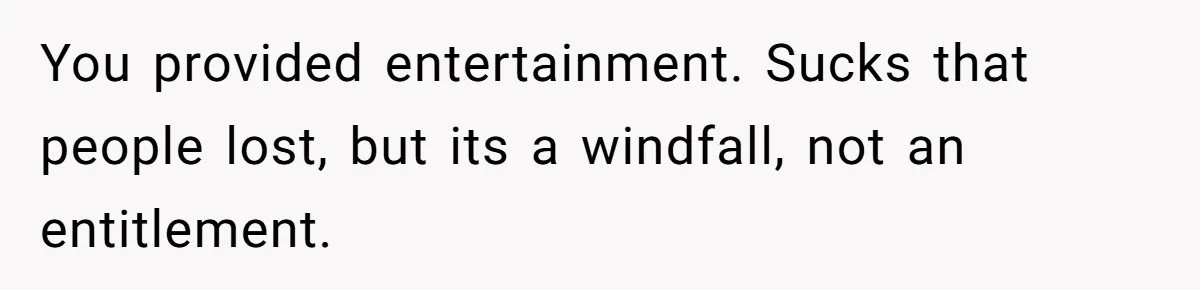 You provided entertainment. Sucks that people lost, but its a windfall, not an entitlement.