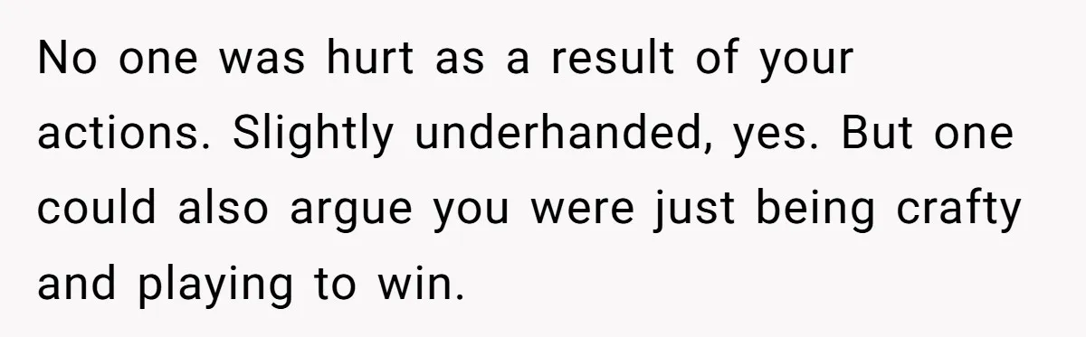 No one was hurt as a result of your actions. Slightly underhanded, yes. But one could also argue you were just being crafty and playing to win.