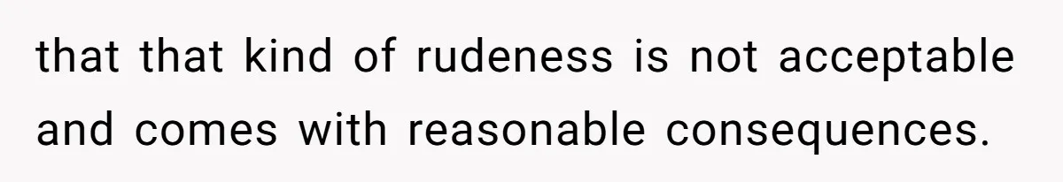 that that kind of rudeness is not acceptable and comes with reasonable consequences.