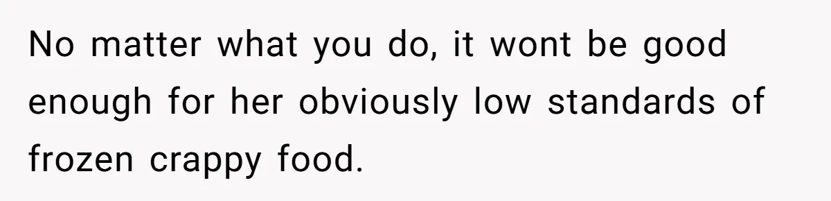 No matter what you do, it wont be good enough for her obviously low standards of frozen crappy food.
