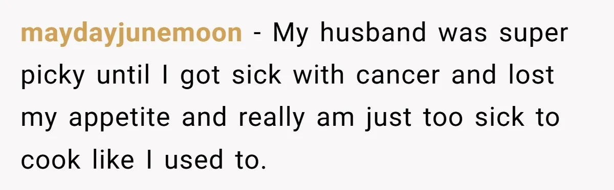 maydayjunemoon − My husband was super picky until I got sick with cancer and lost my appetite and really am just too sick to cook like I used to.