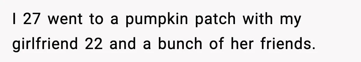 Man Leaves Girlfriend At Pumpkin Patch After She And Her Friends Ignore Him All Day I 27 went to a pumpkin patch with my girlfriend 22 and a bunch of her friends.
