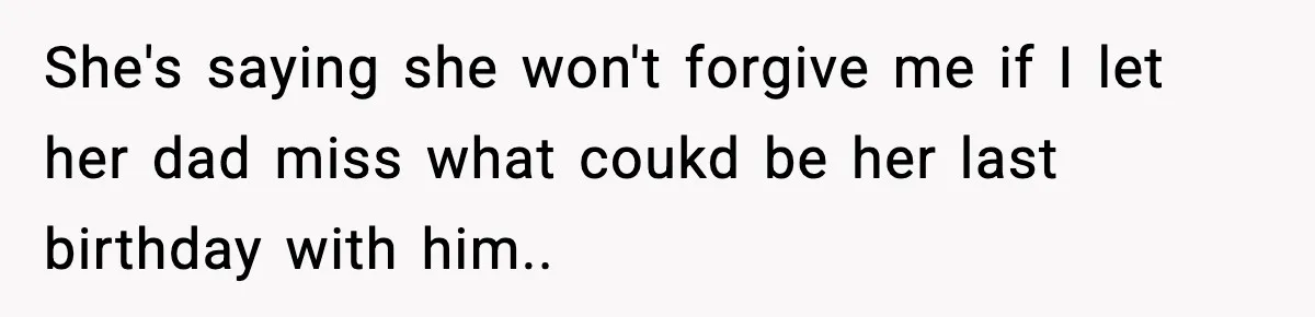 She's saying she won't forgive me if I let her dad miss what coukd be her last birthday with him..