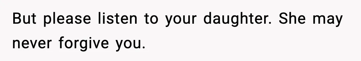 But please listen to your daughter. She may never forgive you.