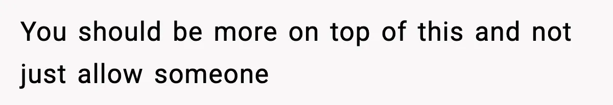 You should be more on top of this and not just allow someone