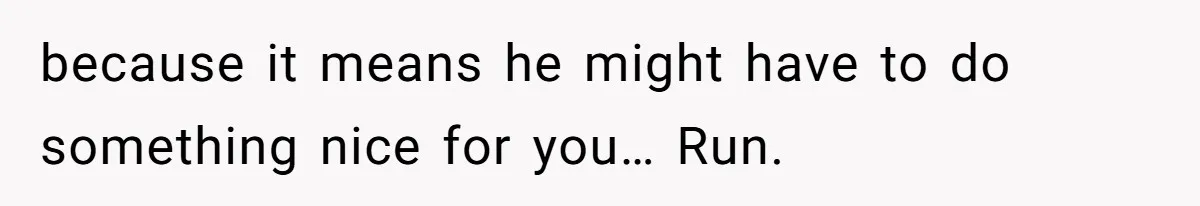 because it means he might have to do something nice for you… Run.