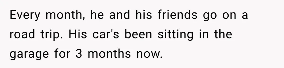 Every month, he and his friends go on a road trip. His car's been sitting in the garage for 3 months now.