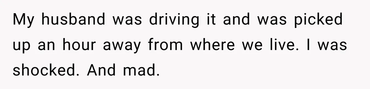 My husband was driving it and was picked up an hour away from where we live. I was shocked. And mad.