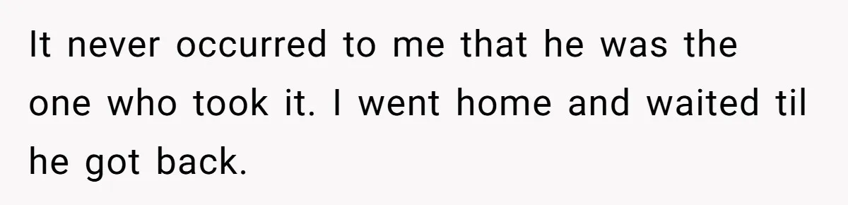 It never occurred to me that he was the one who took it. I went home and waited til he got back.