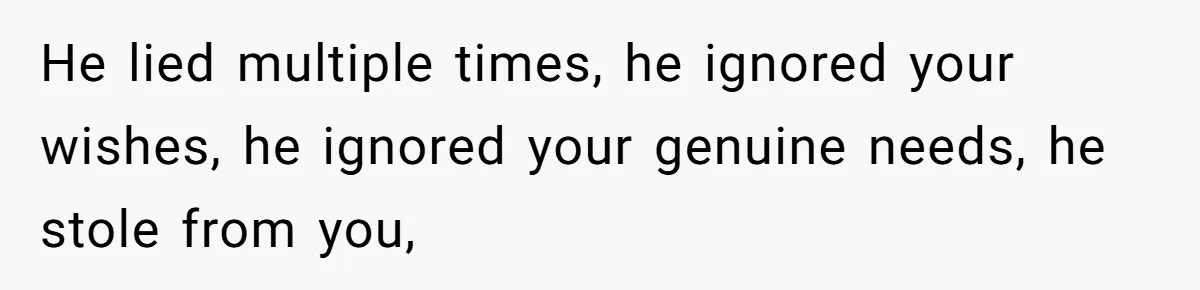 He lied multiple times, he ignored your wishes, he ignored your genuine needs, he stole from you,