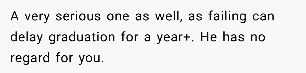 A very serious one as well, as failing can delay graduation for a year+. He has no regard for you.