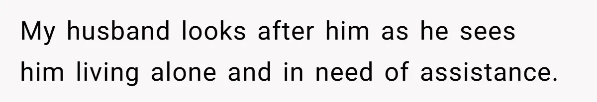 My husband looks after him as he sees him living alone and in need of assistance.