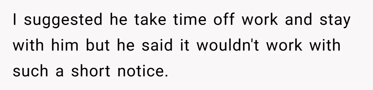 I suggested he take time off work and stay with him but he said it wouldn't work with such a short notice.