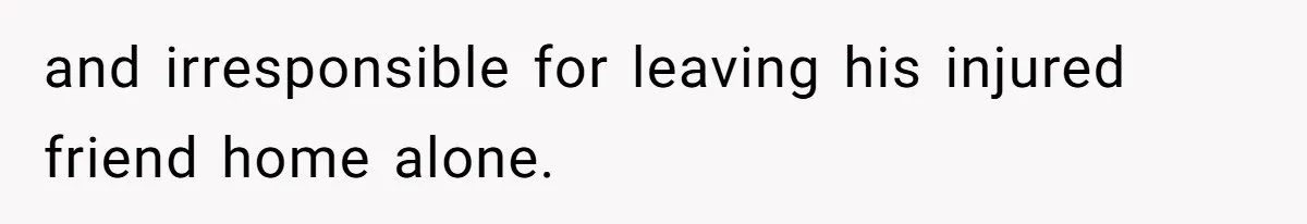 and irresponsible for leaving his injured friend home alone.