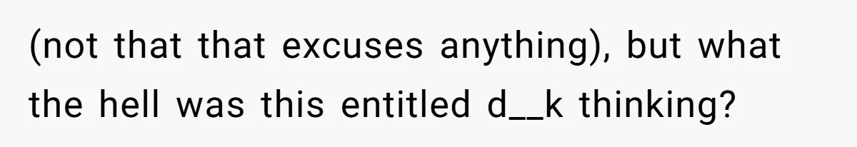 (not that that excuses anything), but what the hell was this entitled d__k thinking?