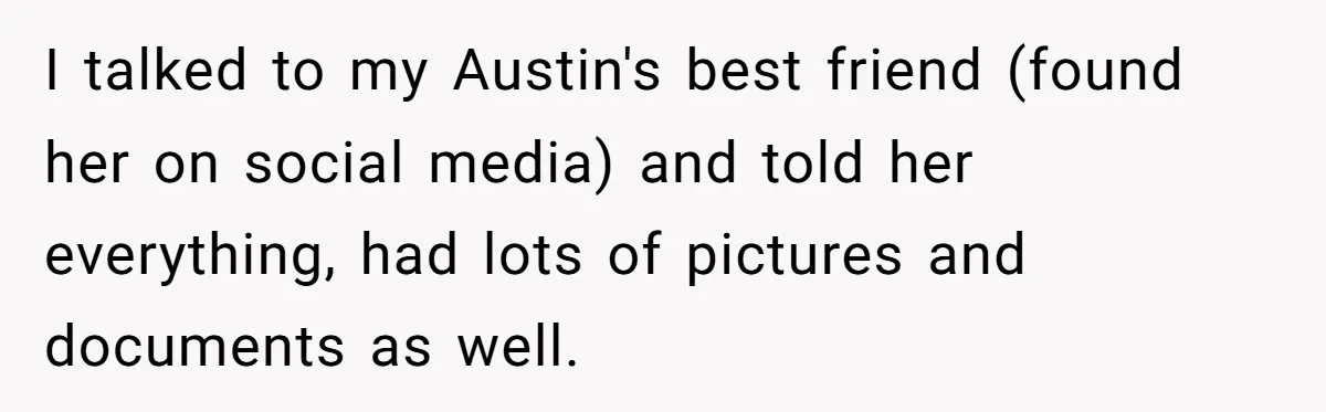 I talked to my Austin's best friend (found her on social media) and told her everything, had lots of pictures and documents as well.
