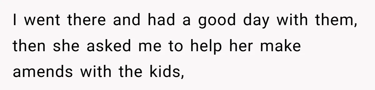 I went there and had a good day with them, then she asked me to help her make amends with the kids,