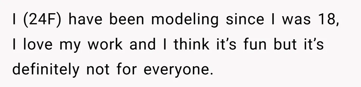 Can Modeling Be Dangerous for Sensitive Souls? One Veteran Sister Thinks So I (24F) have been modeling since I was 18, I love my work and I think it’s fun but it’s definitely not for everyone.