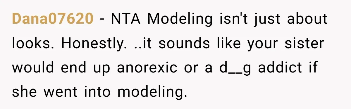 Can Modeling Be Dangerous for Sensitive Souls? One Veteran Sister Thinks So Dana07620 - NTA Modeling isn't just about looks. Honestly. ..it sounds like your sister would end up anorexic or a d__g addict if she went into modeling.