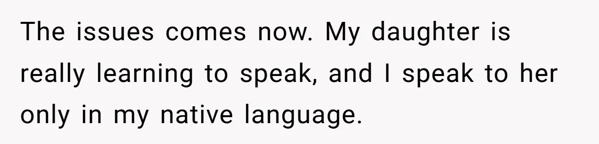 How One Parent’s Attempt to Keep Their Culture Alive Became a Source of Sibling Bitterness The issues comes now. My daughter is really learning to speak, and I speak to her only in my native language.