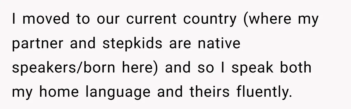 How One Parent’s Attempt to Keep Their Culture Alive Became a Source of Sibling Bitterness I moved to our current country (where my partner and stepkids are native speakers/born here) and so I speak both my home language and theirs fluently.