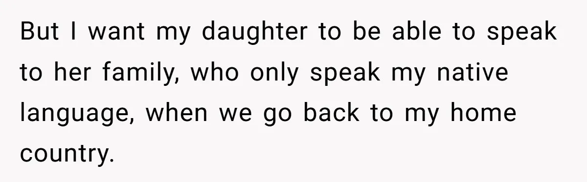 How One Parent’s Attempt to Keep Their Culture Alive Became a Source of Sibling Bitterness But I want my daughter to be able to speak to her family, who only speak my native language, when we go back to my home country.