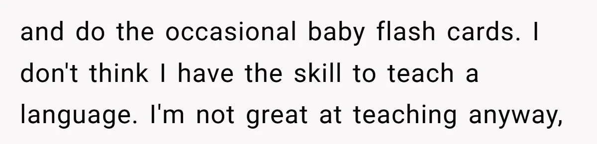 How One Parent’s Attempt to Keep Their Culture Alive Became a Source of Sibling Bitterness and do the occasional baby flash cards. I don't think I have the skill to teach a language. I'm not great at teaching anyway,