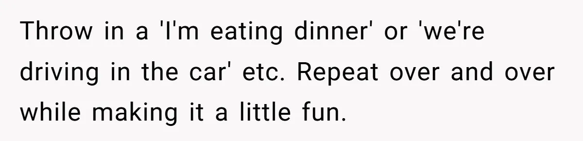 How One Parent’s Attempt to Keep Their Culture Alive Became a Source of Sibling Bitterness Throw in a 'I'm eating dinner' or 'we're driving in the car' etc. Repeat over and over while making it a little fun.