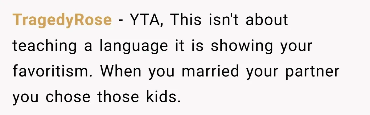 How One Parent’s Attempt to Keep Their Culture Alive Became a Source of Sibling Bitterness TragedyRose − YTA, This isn't about teaching a language it is showing your favoritism. When you married your partner you chose those kids.