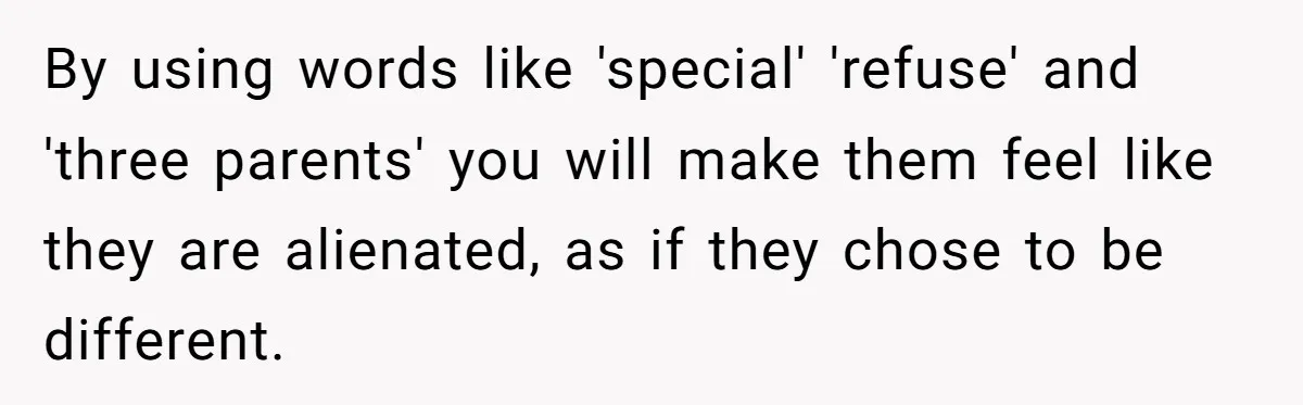 How One Parent’s Attempt to Keep Their Culture Alive Became a Source of Sibling Bitterness By using words like 'special' 'refuse' and 'three parents' you will make them feel like they are alienated, as if they chose to be different.