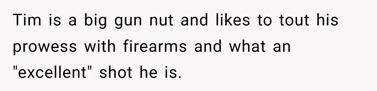 Tim is a big gun nut and likes to tout his prowess with firearms and what an "excellent" shot he is.