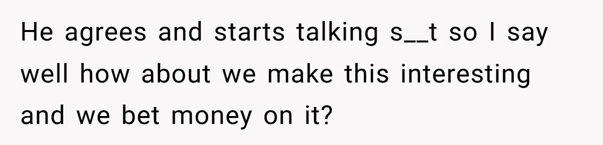 He agrees and starts talking s__t so I say well how about we make this interesting and we bet money on it?