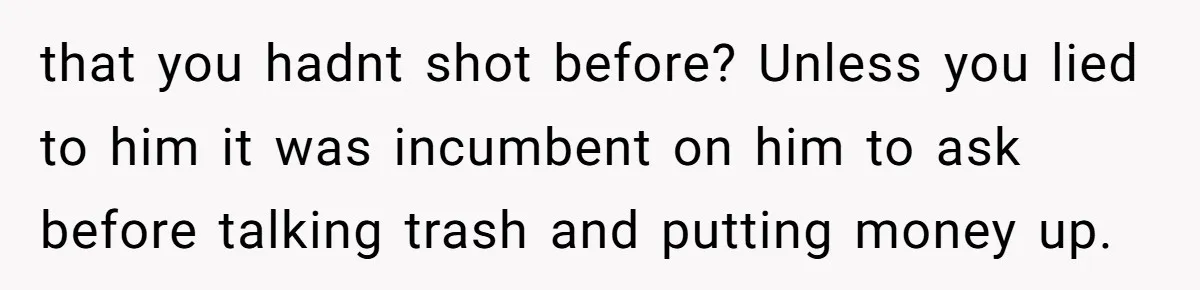 that you hadnt shot before? Unless you lied to him it was incumbent on him to ask before talking trash and putting money up.