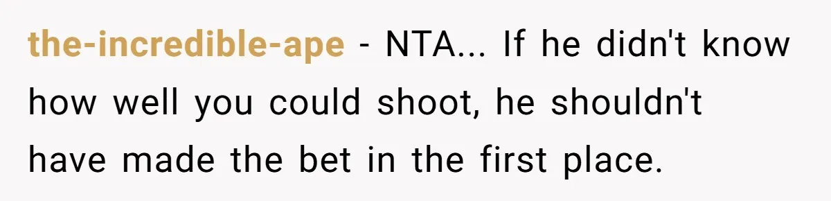 the-incredible-ape − NTA... If he didn't know how well you could shoot, he shouldn't have made the bet in the first place.